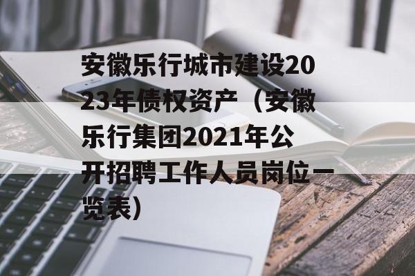 安徽乐行城市建设2023年债权资产（安徽乐行集团2021年公开招聘工作人员岗位一览表）