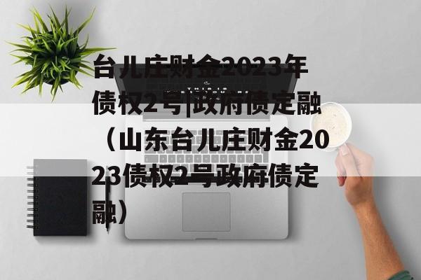 台儿庄财金2023年债权2号|政府债定融（山东台儿庄财金2023债权2号政府债定融）