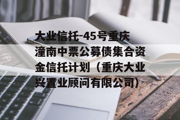 大业信托-45号重庆潼南中票公募债集合资金信托计划（重庆大业兴置业顾问有限公司）