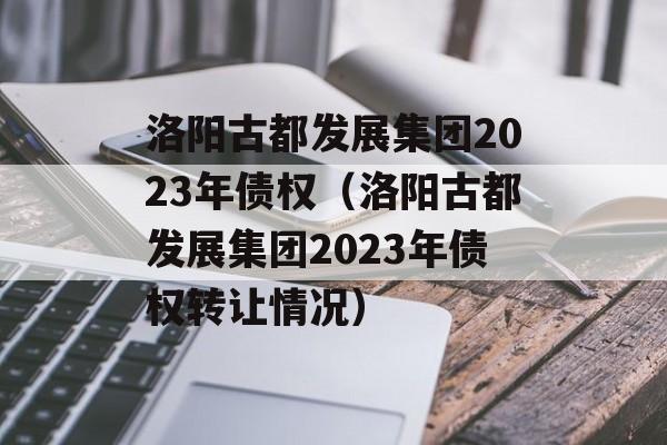 洛阳古都发展集团2023年债权（洛阳古都发展集团2023年债权转让情况）