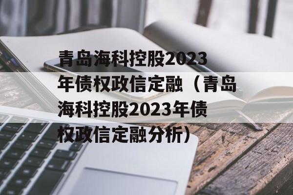 青岛海科控股2023年债权政信定融（青岛海科控股2023年债权政信定融分析）