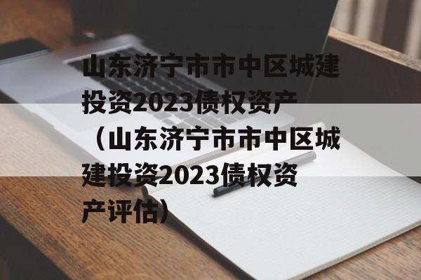 山东济宁市市中区城建投资2023债权资产（山东济宁市市中区城建投资2023债权资产评估）