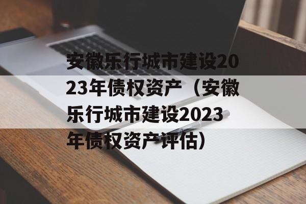 安徽乐行城市建设2023年债权资产（安徽乐行城市建设2023年债权资产评估）