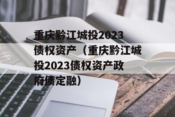 重庆黔江城投2023债权资产（重庆黔江城投2023债权资产政府债定融）