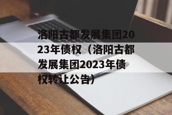 洛阳古都发展集团2023年债权（洛阳古都发展集团2023年债权转让公告）