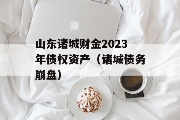 山东诸城财金2023年债权资产（诸城债务崩盘）