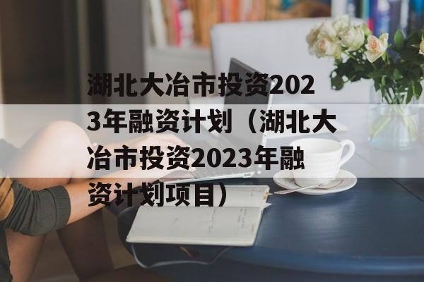 湖北大冶市投资2023年融资计划（湖北大冶市投资2023年融资计划项目）