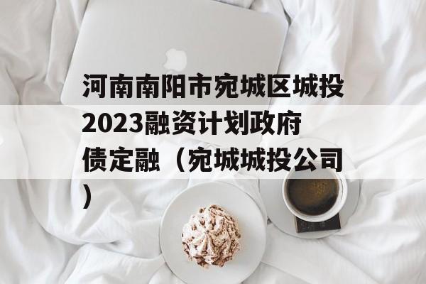 河南南阳市宛城区城投2023融资计划政府债定融（宛城城投公司）