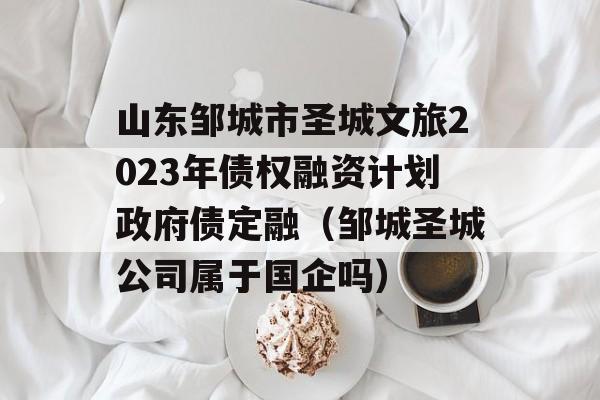 山东邹城市圣城文旅2023年债权融资计划政府债定融（邹城圣城公司属于国企吗）