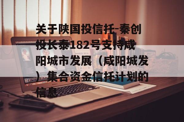 关于陕国投信托-秦创投长泰182号支持咸阳城市发展（咸阳城发）集合资金信托计划的信息