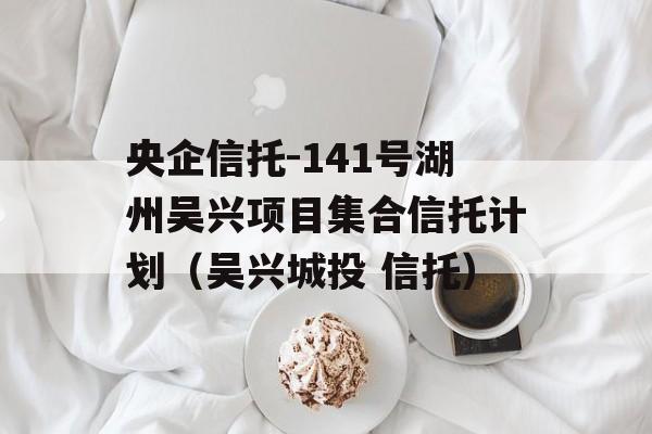 央企信托-141号湖州吴兴项目集合信托计划（吴兴城投 信托）