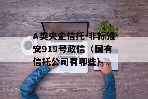 A类央企信托-非标淮安919号政信（国有信托公司有哪些）