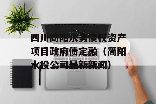 四川简阳水务债权资产项目政府债定融（简阳水投公司最新新闻）