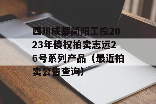 四川成都简阳工投2023年债权拍卖志远26号系列产品（最近拍卖公告查询）