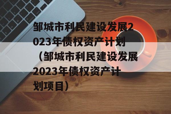 邹城市利民建设发展2023年债权资产计划（邹城市利民建设发展2023年债权资产计划项目）