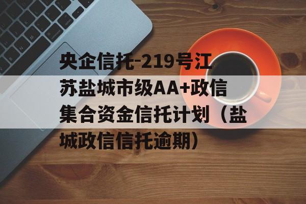 央企信托-219号江苏盐城市级AA+政信集合资金信托计划（盐城政信信托逾期）