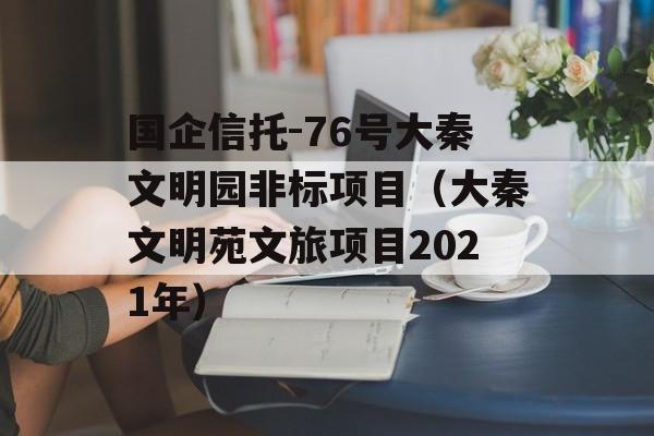 国企信托-76号大秦文明园非标项目（大秦文明苑文旅项目2021年）