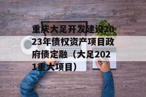 重庆大足开发建设2023年债权资产项目政府债定融（大足2021重大项目）