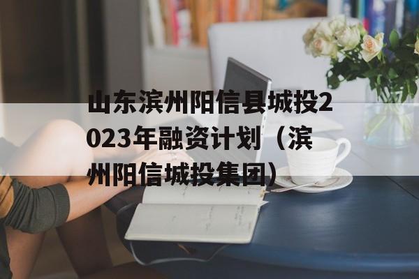 山东滨州阳信县城投2023年融资计划（滨州阳信城投集团）