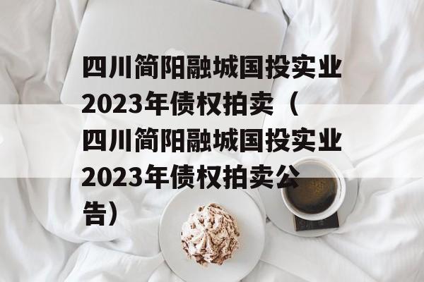 四川简阳融城国投实业2023年债权拍卖（四川简阳融城国投实业2023年债权拍卖公告）