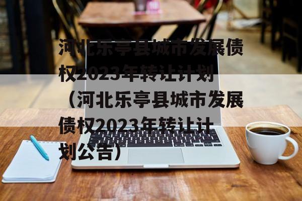 河北乐亭县城市发展债权2023年转让计划（河北乐亭县城市发展债权2023年转让计划公告）