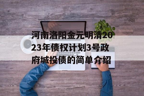 河南洛阳金元明清2023年债权计划3号政府城投债的简单介绍