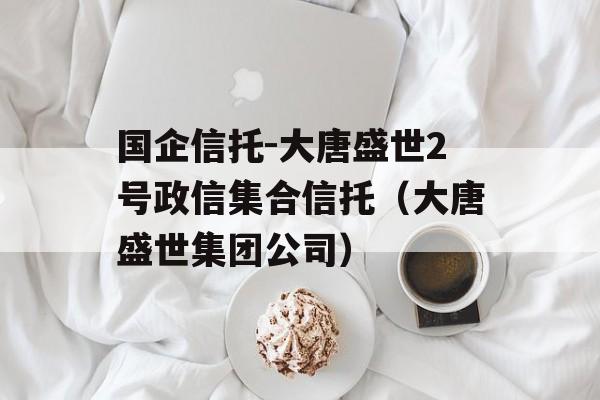 国企信托-大唐盛世2号政信集合信托（大唐盛世集团公司）