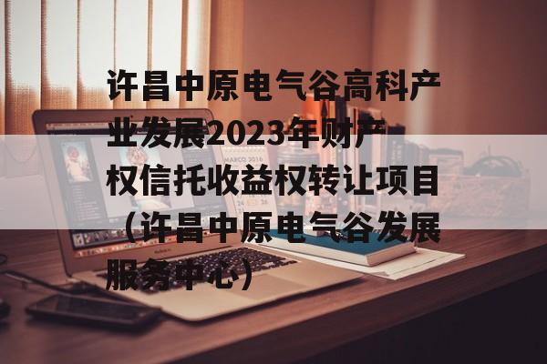 许昌中原电气谷高科产业发展2023年财产权信托收益权转让项目（许昌中原电气谷发展服务中心）