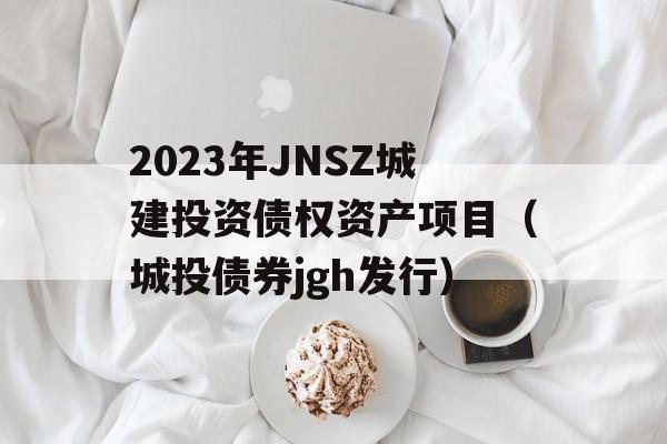 2023年JNSZ城建投资债权资产项目（城投债券jgh发行）