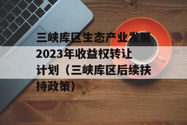 三峡库区生态产业发展2023年收益权转让计划（三峡库区后续扶持政策）