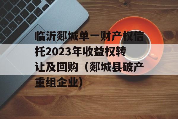 临沂郯城单一财产权信托2023年收益权转让及回购（郯城县破产重组企业）