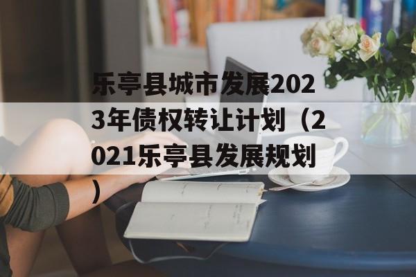 乐亭县城市发展2023年债权转让计划（2021乐亭县发展规划）