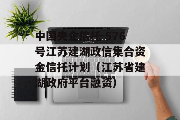 中国央企信托-576号江苏建湖政信集合资金信托计划（江苏省建湖政府平台融资）