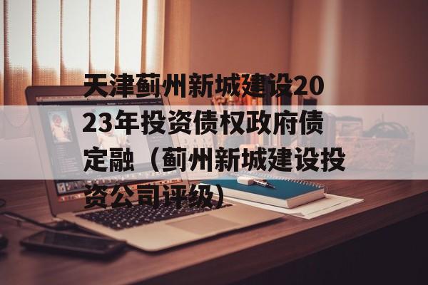 天津蓟州新城建设2023年投资债权政府债定融（蓟州新城建设投资公司评级）