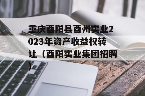 重庆酉阳县酉州实业2023年资产收益权转让（酉阳实业集团招聘）