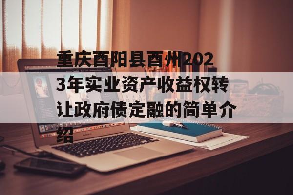 重庆酉阳县酉州2023年实业资产收益权转让政府债定融的简单介绍