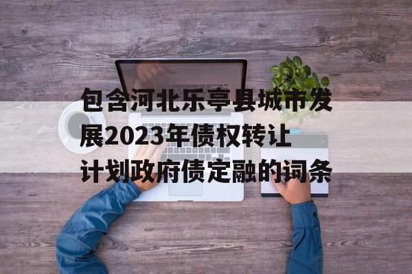 包含河北乐亭县城市发展2023年债权转让计划政府债定融的词条