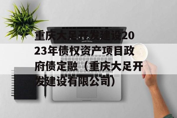 重庆大足开发建设2023年债权资产项目政府债定融（重庆大足开发建设有限公司）