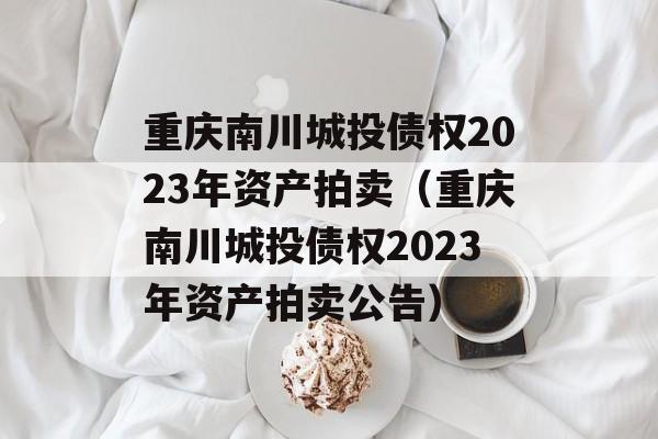 重庆南川城投债权2023年资产拍卖（重庆南川城投债权2023年资产拍卖公告）