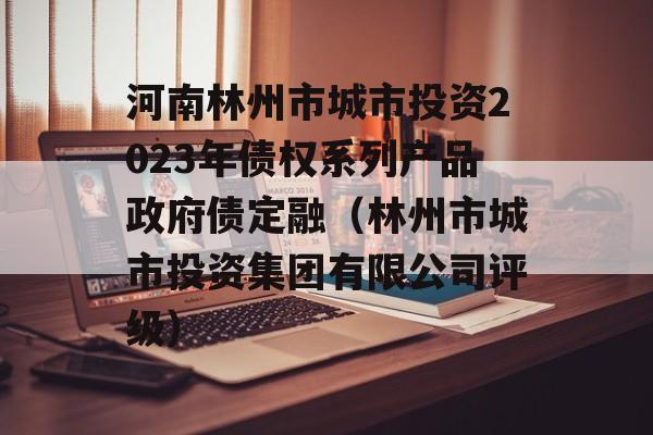 河南林州市城市投资2023年债权系列产品政府债定融（林州市城市投资集团有限公司评级）