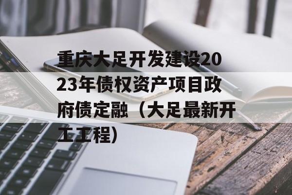 重庆大足开发建设2023年债权资产项目政府债定融（大足最新开工工程）