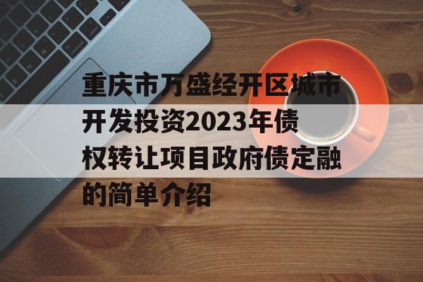 重庆市万盛经开区城市开发投资2023年债权转让项目政府债定融的简单介绍