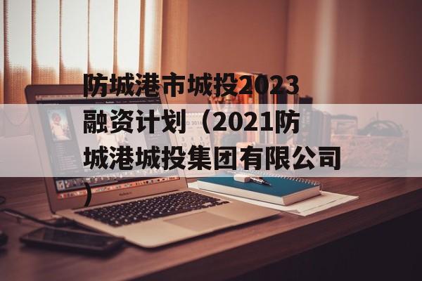 防城港市城投2023融资计划（2021防城港城投集团有限公司）