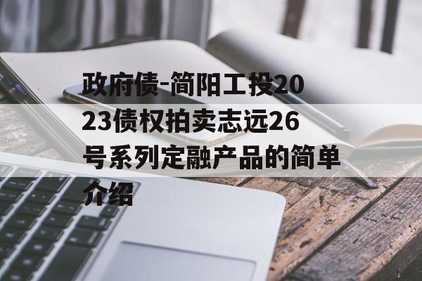 政府债-简阳工投2023债权拍卖志远26号系列定融产品的简单介绍