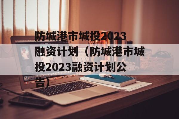 防城港市城投2023融资计划（防城港市城投2023融资计划公告）