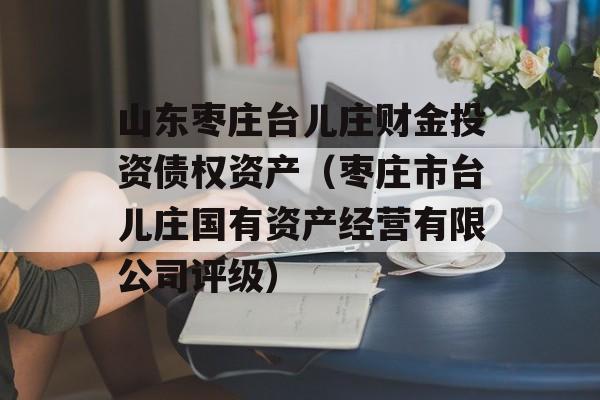 山东枣庄台儿庄财金投资债权资产（枣庄市台儿庄国有资产经营有限公司评级）