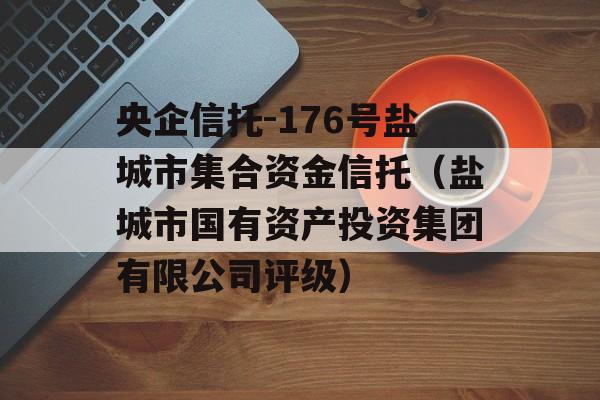 央企信托-176号盐城市集合资金信托（盐城市国有资产投资集团有限公司评级）