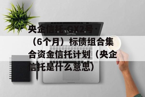 央企信托-GX2号·（6个月）标债组合集合资金信托计划（央企信托是什么意思）