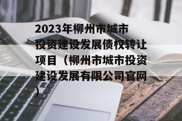 2023年柳州市城市投资建设发展债权转让项目（柳州市城市投资建设发展有限公司官网）