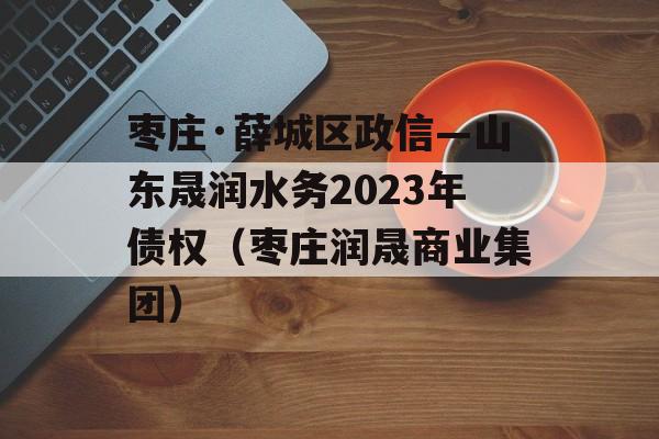 枣庄·薛城区政信—山东晟润水务2023年债权（枣庄润晟商业集团）